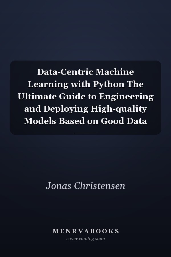 Data-Centric Machine Learning with Python The Ultimate Guide to Engineering and Deploying High-quality Models Based on Good Data