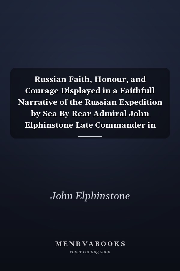 Russian Faith, Honour, and Courage Displayed in a Faithfull Narrative of the Russian Expedition by Sea By Rear Admiral John Elphinstone Late Commander in Chief of a Squadron of Her Imperial Majesty's Ships and Captain in His Majesty's Royal Navy Compiled from Original Letters, Papers and Journals