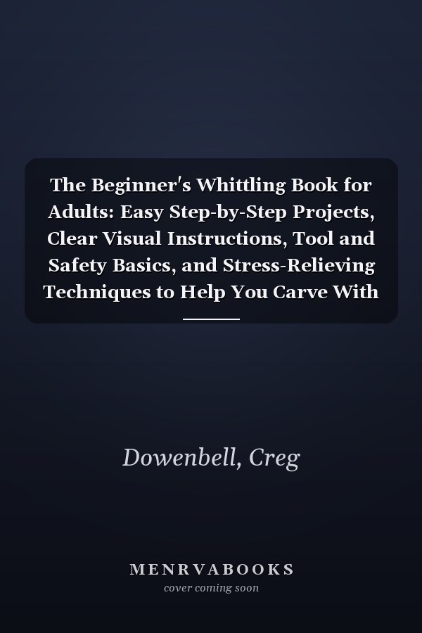 The Beginner's Whittling Book for Adults: Easy Step-by-Step Projects, Clear Visual Instructions, Tool and Safety Basics, and Stress-Relieving Techniques to Help You Carve With Confidence