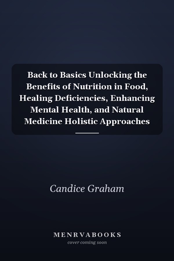 Back to Basics Unlocking the Benefits of Nutrition in Food, Healing Deficiencies, Enhancing Mental Health, and Natural Medicine Holistic Approaches