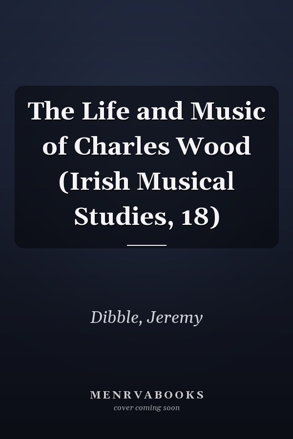 The Life and Music of Charles Wood (Irish Musical Studies, 18)