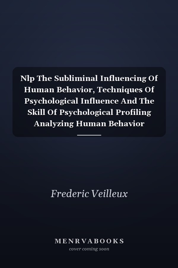 Nlp The Subliminal Influencing Of Human Behavior, Techniques Of Psychological Influence And The Skill Of Psychological Profiling Analyzing Human Behavior Through Dark Psychology, And The Adaptation Of Persuasive Tactics