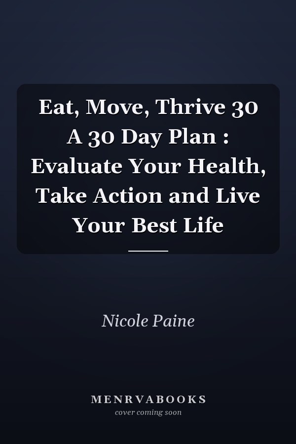 Eat, Move, Thrive 30 A 30 Day Plan : Evaluate Your Health, Take Action and Live Your Best Life