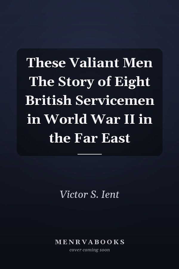 These Valiant Men The Story of Eight British Servicemen in World War II in the Far East