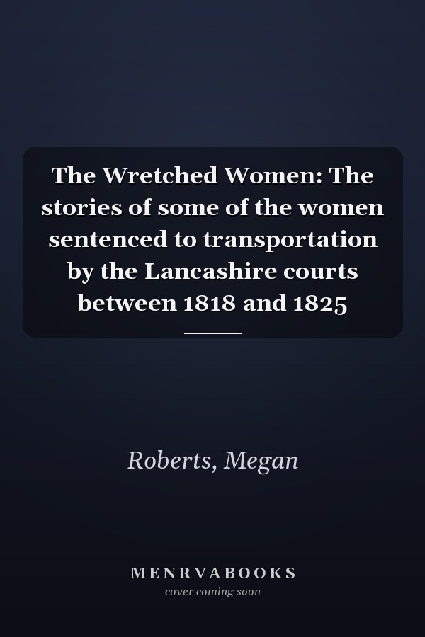 The Wretched Women: The stories of some of the women sentenced to transportation by the Lancashire courts between 1818 and 1825
