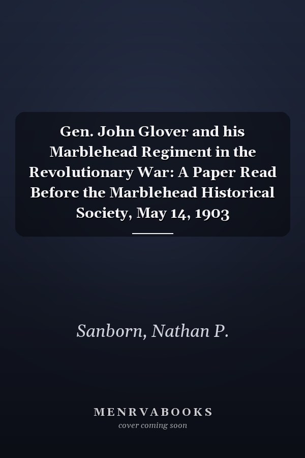 Gen. John Glover and his Marblehead Regiment in the Revolutionary War: A Paper Read Before the Marblehead Historical Society, May 14, 1903