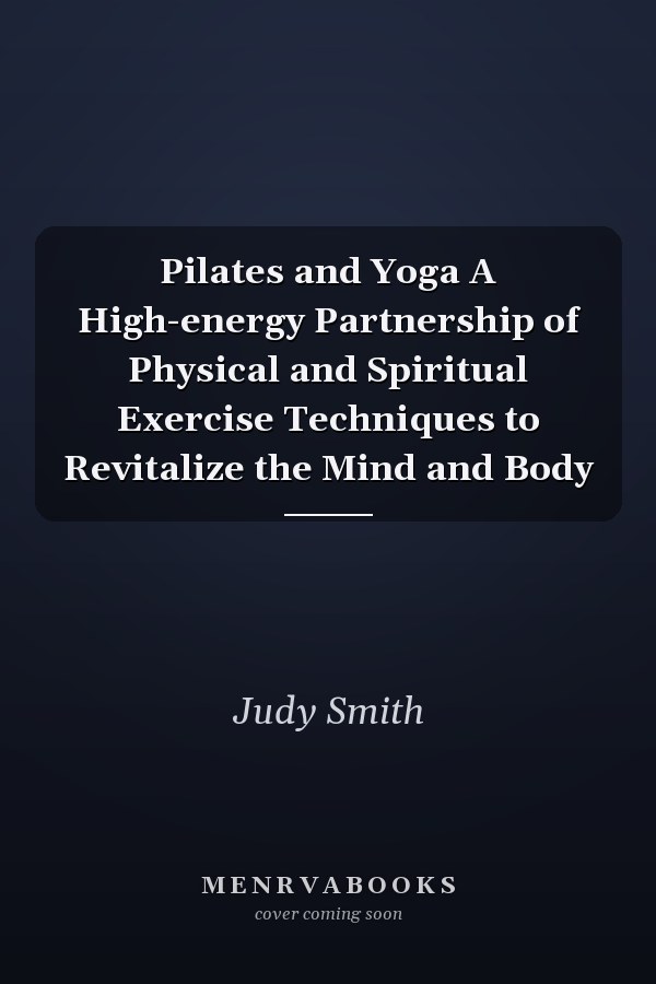 Pilates and Yoga A High-energy Partnership of Physical and Spiritual Exercise Techniques to Revitalize the Mind and Body