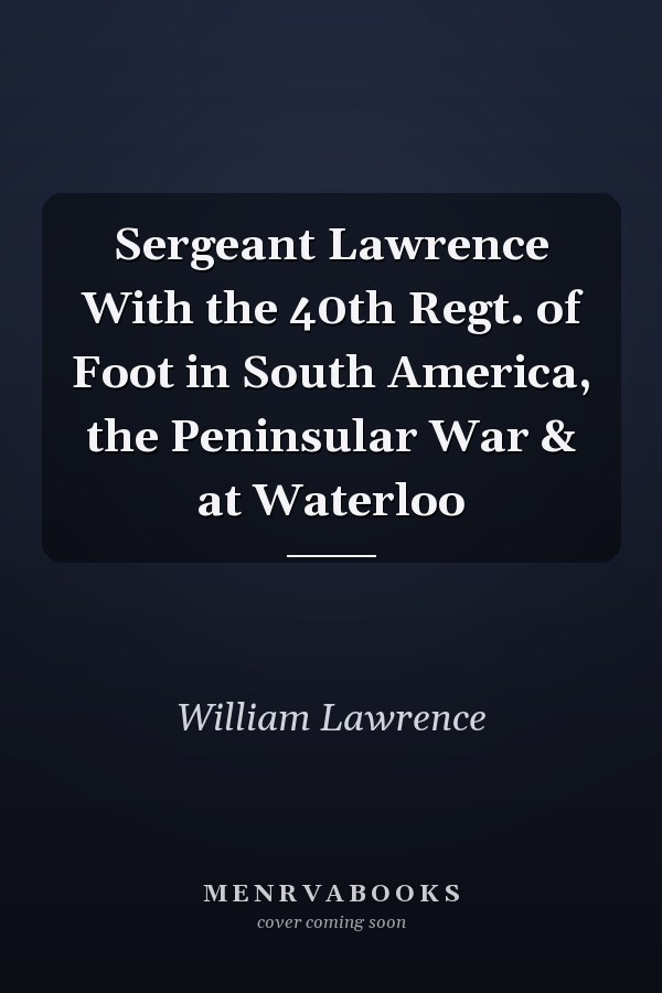 Sergeant Lawrence With the 40th Regt. of Foot in South America, the Peninsular War & at Waterloo