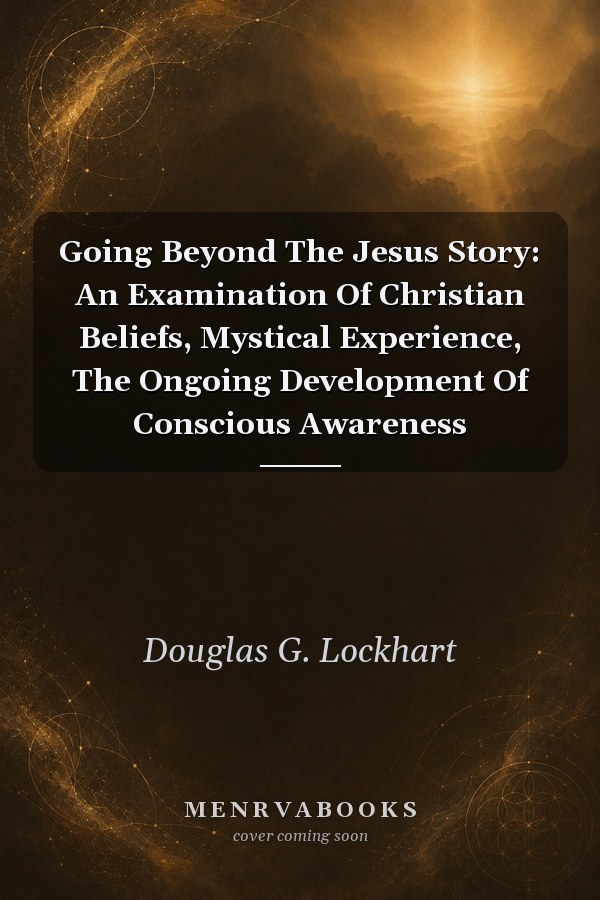 Going Beyond The Jesus Story: An Examination Of Christian Beliefs, Mystical Experience, The Ongoing Development Of Conscious Awareness