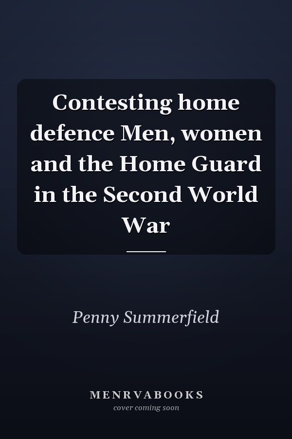 Contesting home defence Men, women and the Home Guard in the Second World War