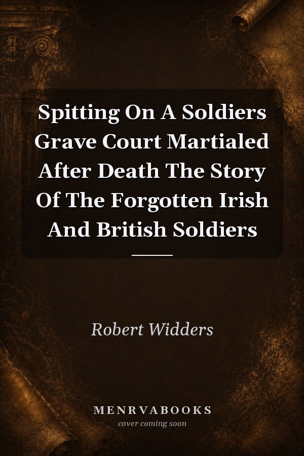 Spitting On A Soldier's Grave: Court Martialed After Death - The Story Of The Forgotten Irish And British Soldiers
