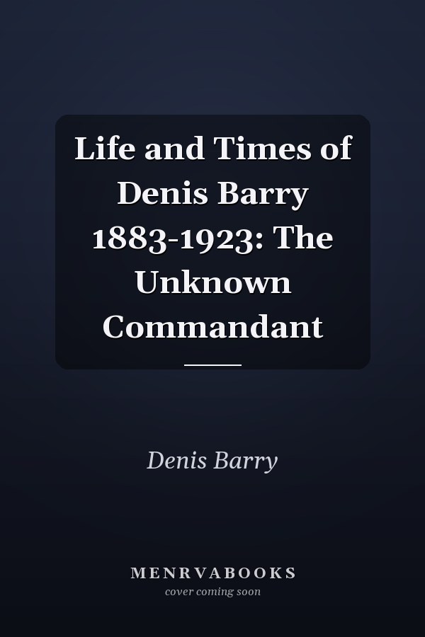 Life and Times of Denis Barry 1883-1923: The Unknown Commandant