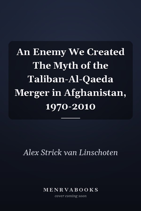 An Enemy We Created The Myth of the Taliban-Al-Qaeda Merger in Afghanistan, 1970-2010