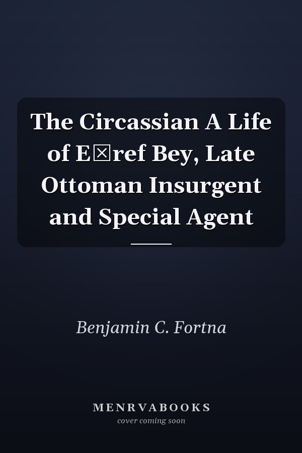 The Circassian A Life of Eşref Bey, Late Ottoman Insurgent and Special Agent