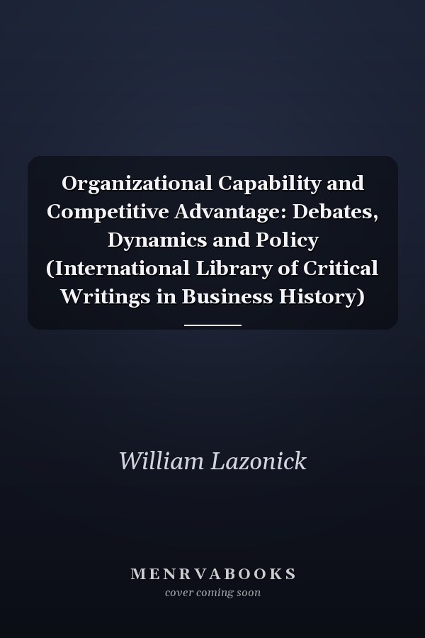 Organizational Capability and Competitive Advantage: Debates, Dynamics and Policy (International Library of Critical Writings in Business History)