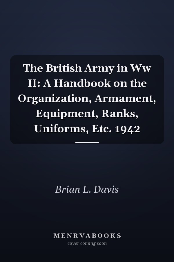 The British Army in Ww II: A Handbook on the Organization, Armament, Equipment, Ranks, Uniforms, Etc. 1942