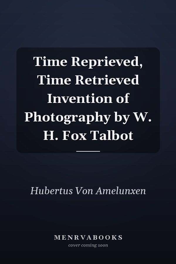 Time Reprieved, Time Retrieved Invention of Photography by W. H. Fox Talbot