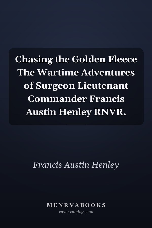 Chasing the Golden Fleece The Wartime Adventures of Surgeon Lieutenant Commander Francis Austin Henley RNVR.