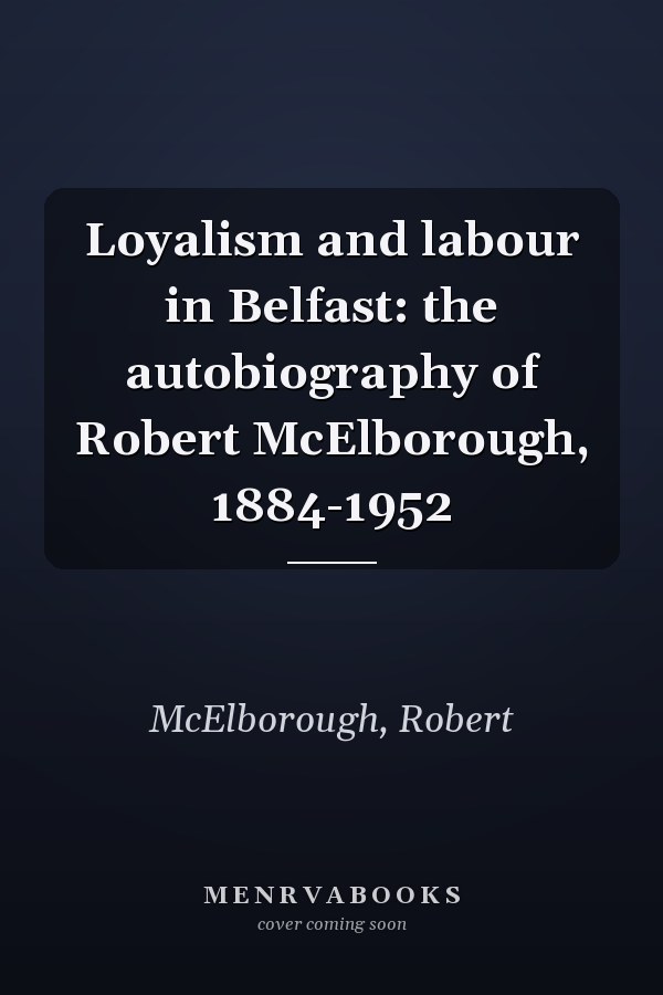 Loyalism and labour in Belfast: the autobiography of Robert McElborough, 1884-1952
