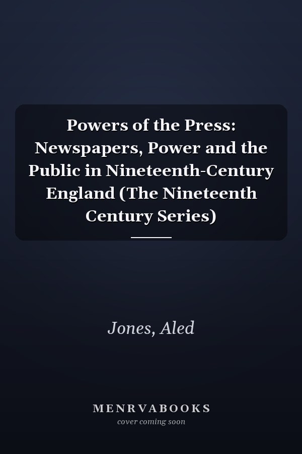 Powers of the Press: Newspapers, Power and the Public in Nineteenth-Century England (The Nineteenth Century Series)