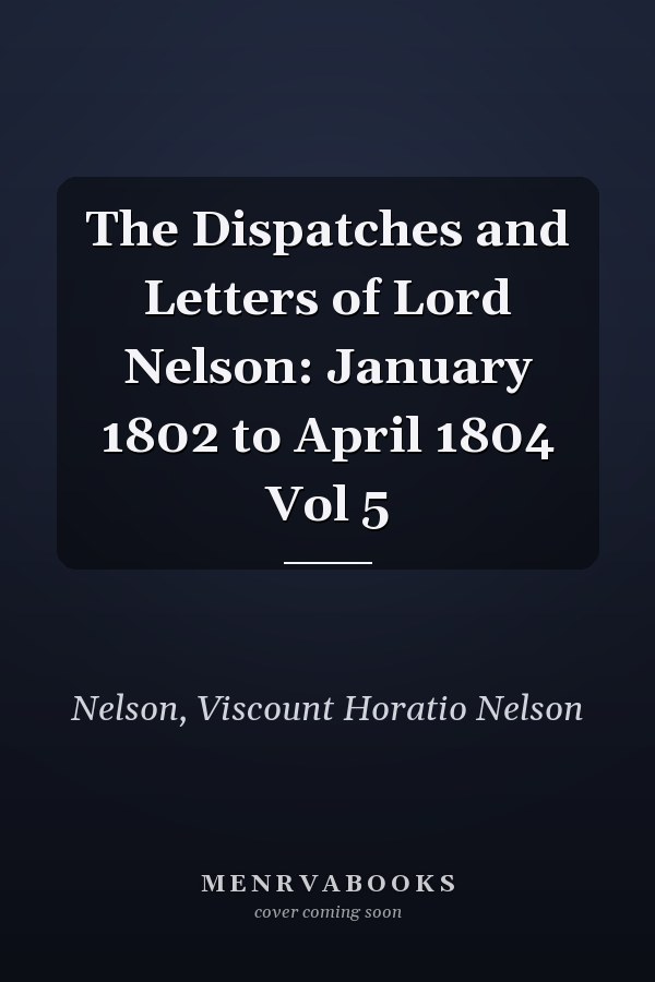 The Dispatches and Letters of Lord Nelson: January 1802 to April 1804 Vol 5
