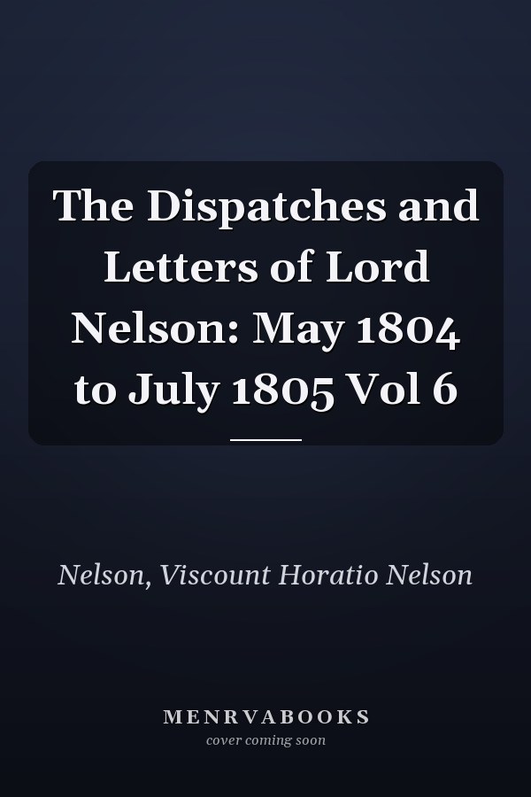 The Dispatches and Letters of Lord Nelson: May 1804 to July 1805 Vol 6
