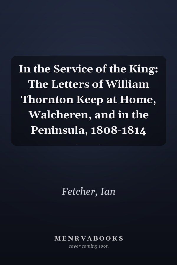 In the Service of the King: The Letters of William Thornton Keep at Home, Walcheren, and in the Peninsula, 1808-1814