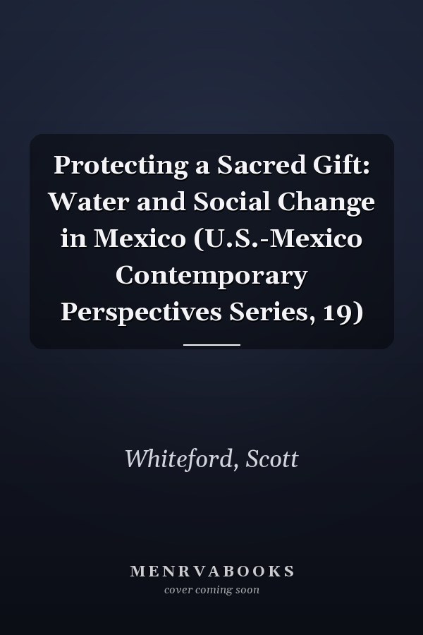 Protecting a Sacred Gift: Water and Social Change in Mexico (U.S.-Mexico Contemporary Perspectives Series, 19)