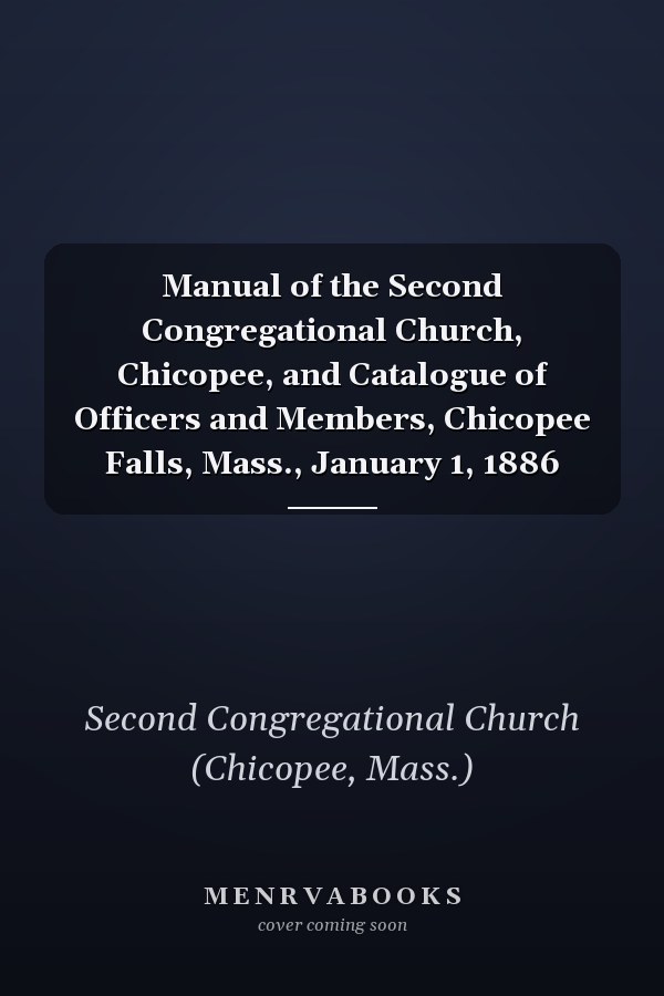 Manual of the Second Congregational Church, Chicopee, and Catalogue of Officers and Members, Chicopee Falls, Mass., January 1, 1886