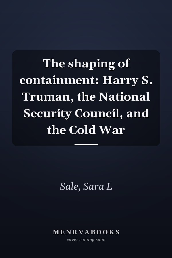 The shaping of containment: Harry S. Truman, the National Security Council, and the Cold War