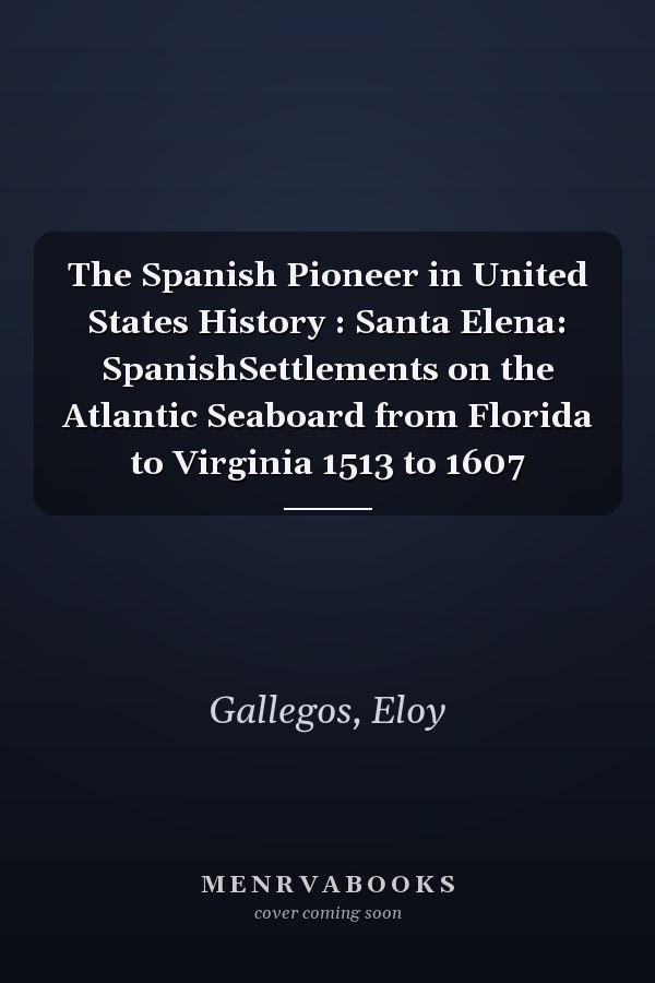 The Spanish Pioneer in United States History : Santa Elena: SpanishSettlements on the Atlantic Seaboard from Florida to Virginia 1513 to 1607