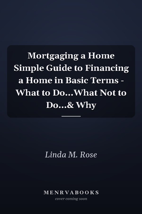 Mortgaging a Home Simple Guide to Financing a Home in Basic Terms - What to Do...What Not to Do...& Why