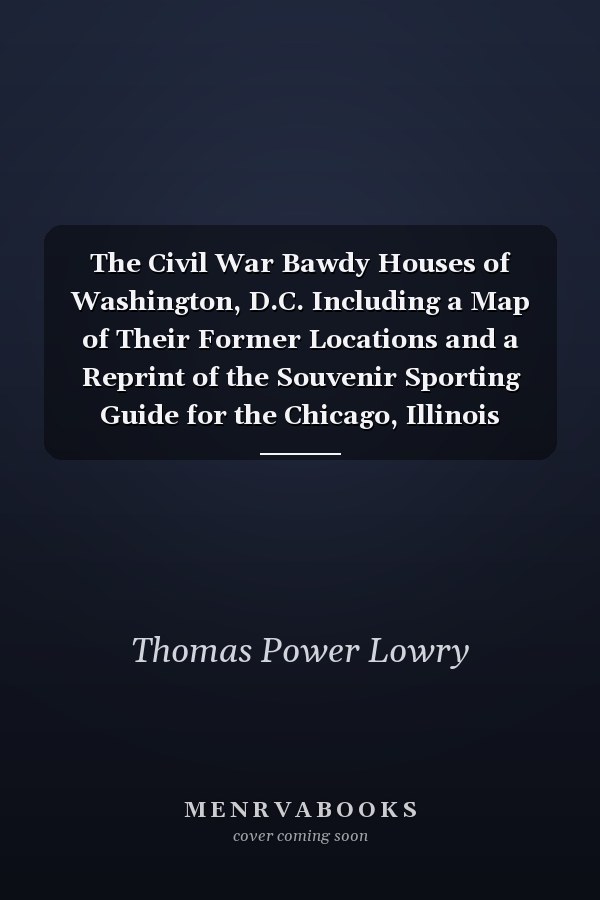 The Civil War Bawdy Houses of Washington, D.C. Including a Map of Their Former Locations and a Reprint of the Souvenir Sporting Guide for the Chicago, Illinois G.A.R. 1895 Reunion