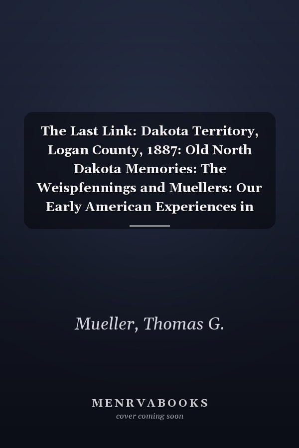 The Last Link: Dakota Territory, Logan County, 1887: Old North Dakota Memories: The Weispfennings and Muellers: Our Early American Experiences in Dakota Territory
