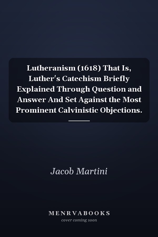 Lutheranism (1618) That Is, Luther's Catechism Briefly Explained Through Question and Answer And Set Against the Most Prominent Calvinistic Objections.