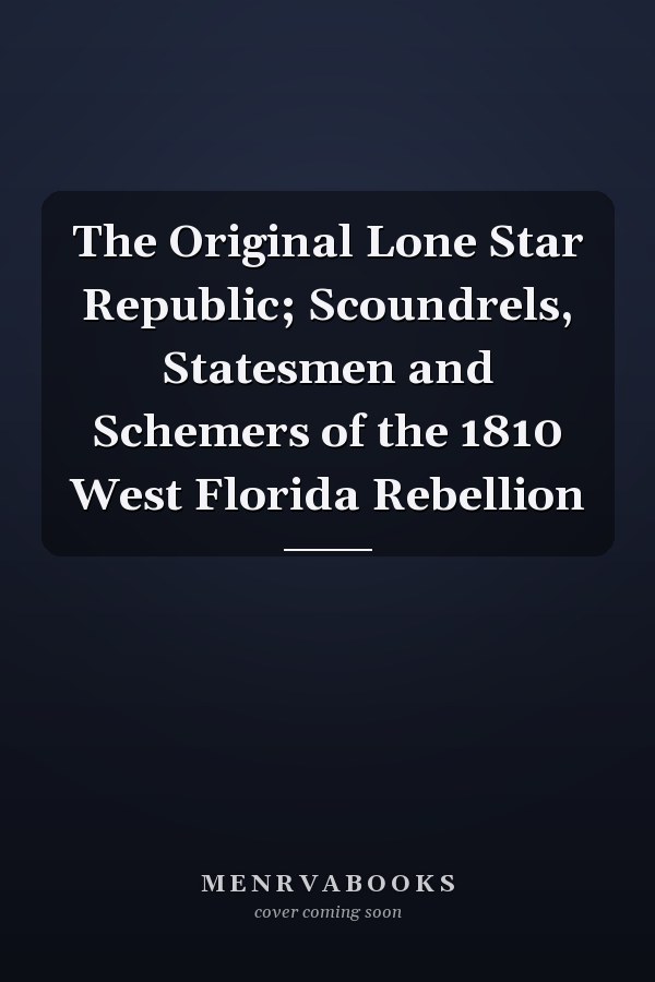 The Original Lone Star Republic; Scoundrels, Statesmen and Schemers of the 1810 West Florida Rebellion