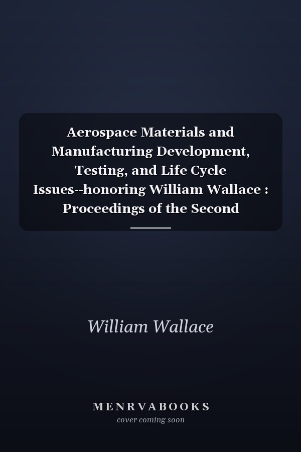 Aerospace Materials and Manufacturing Development, Testing, and Life Cycle Issues--honoring William Wallace : Proceedings of the Second International Symposium on Aerospace Materials and Manufacturing: Development, Testing, and Life Cycle Issues--Honoring William Wallace