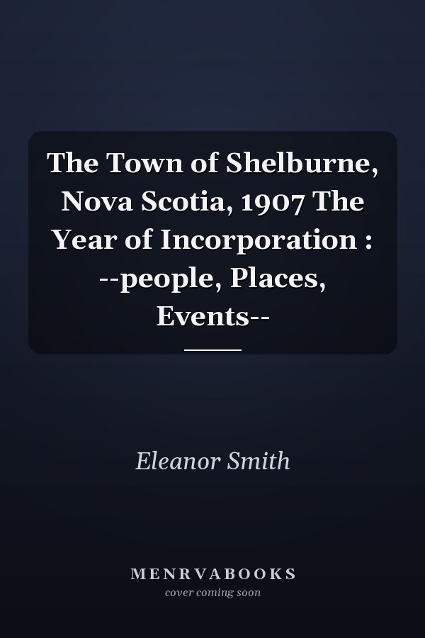 The Town of Shelburne, Nova Scotia, 1907 The Year of Incorporation : --people, Places, Events--