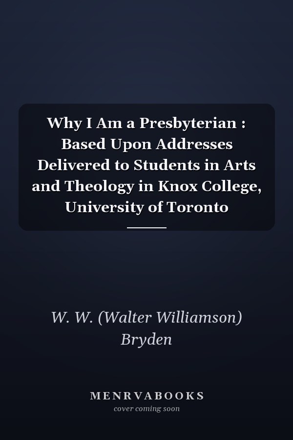 Why I Am a Presbyterian : Based Upon Addresses Delivered to Students in Arts and Theology in Knox College, University of Toronto