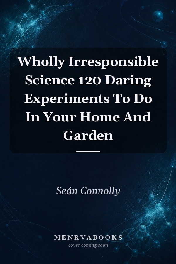 Wholly Irresponsible Science 120 Daring Experiments To Do In Your Home And Garden