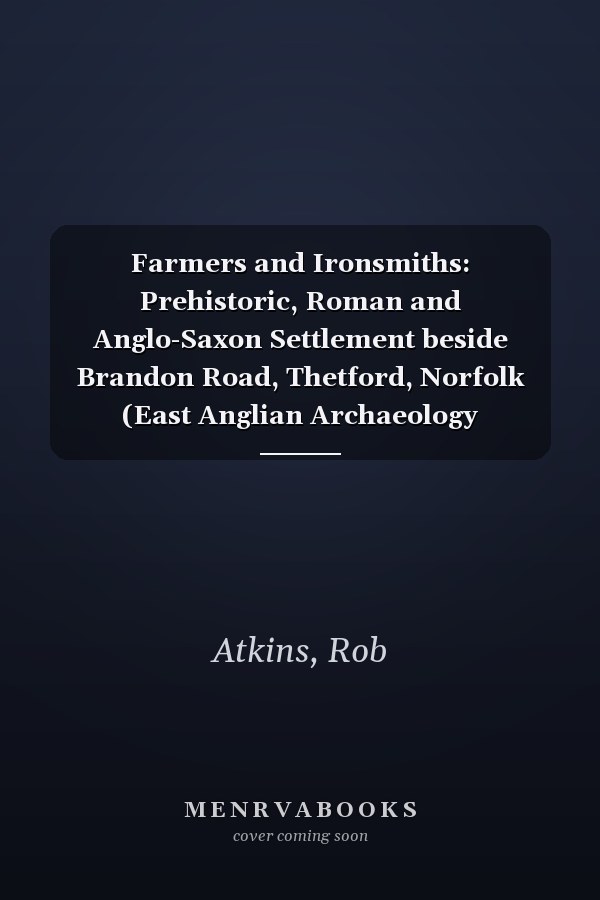 Farmers and Ironsmiths: Prehistoric, Roman and Anglo-Saxon Settlement beside Brandon Road, Thetford, Norfolk (East Anglian Archaeology Monograph)