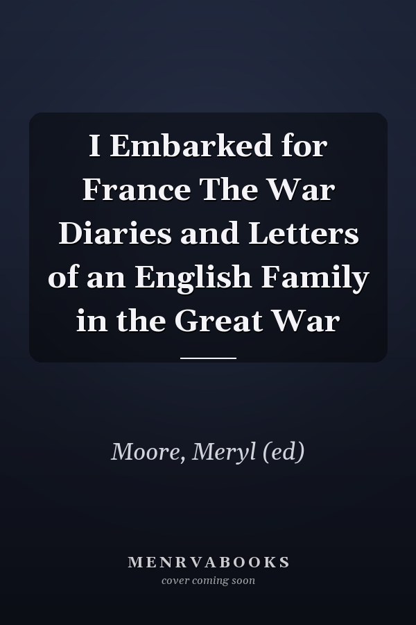 I Embarked for France The War Diaries and Letters of an English Family in the Great War