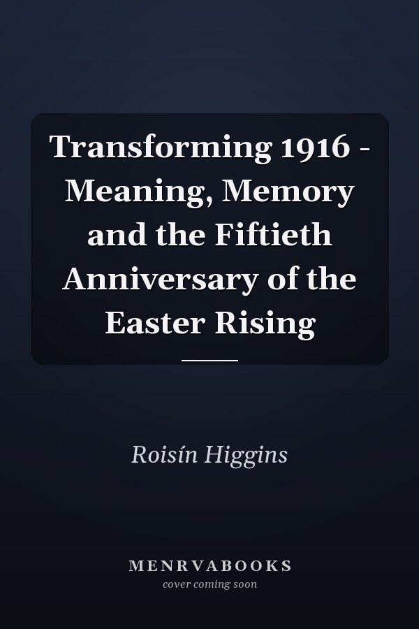 Transforming 1916 - Meaning, Memory and the Fiftieth Anniversary of the Easter Rising