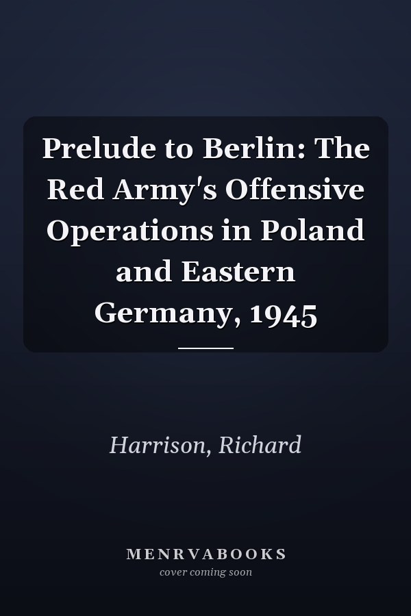 Prelude to Berlin: The Red Army's Offensive Operations in Poland and Eastern Germany, 1945