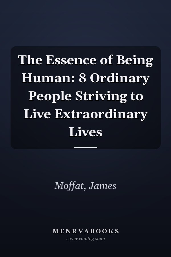 The Essence of Being Human: 8 Ordinary People Striving to Live Extraordinary Lives
