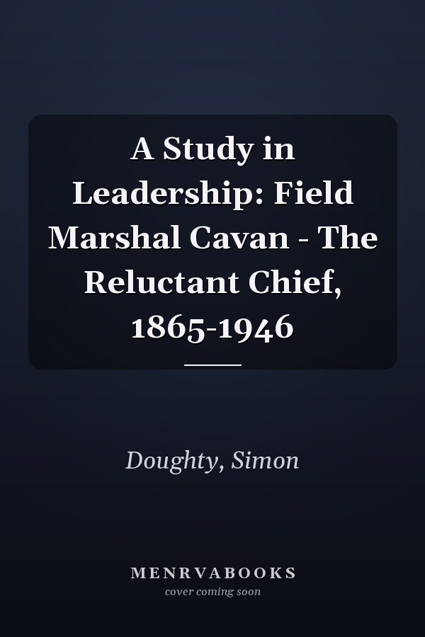 A Study in Leadership: Field Marshal Cavan - The Reluctant Chief, 1865-1946