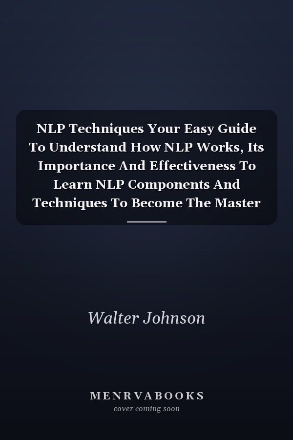 NLP Techniques Your Easy Guide To Understand How NLP Works, Its Importance And Effectiveness To Learn NLP Components And Techniques To Become The Master Of Your Success