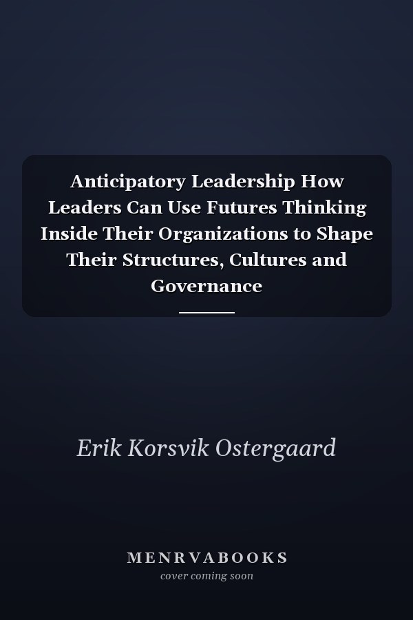 Anticipatory Leadership How Leaders Can Use Futures Thinking Inside Their Organizations to Shape Their Structures, Cultures and Governance