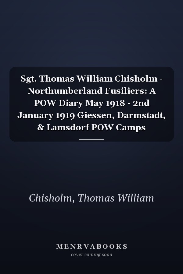Sgt. Thomas William Chisholm - Northumberland Fusiliers: A POW Diary May 1918 - 2nd January 1919 Giessen, Darmstadt, & Lamsdorf POW Camps