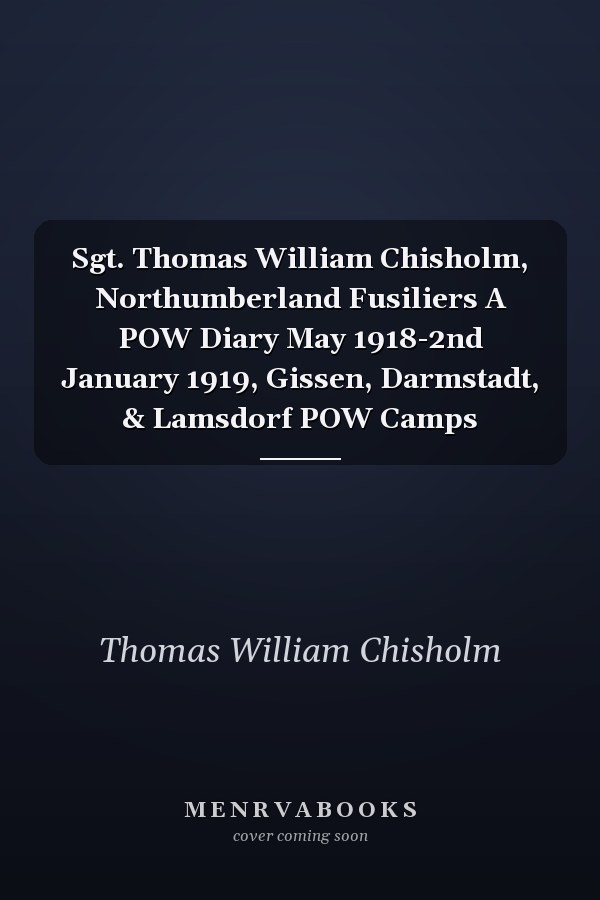 Sgt. Thomas William Chisholm, Northumberland Fusiliers A POW Diary May 1918-2nd January 1919, Gissen, Darmstadt, & Lamsdorf POW Camps